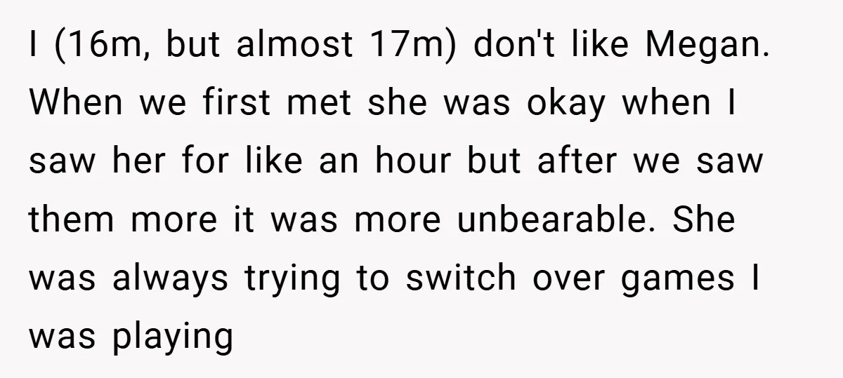 I (16m, but almost 17m) don't like Megan. When we first met she was okay when I saw her for like an hour but after we saw them more it...