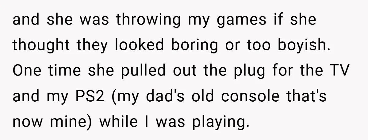 and she was throwing my games if she thought they looked boring or too boyish. One time she pulled out the plug for the TV and my PS2 (my dad's...