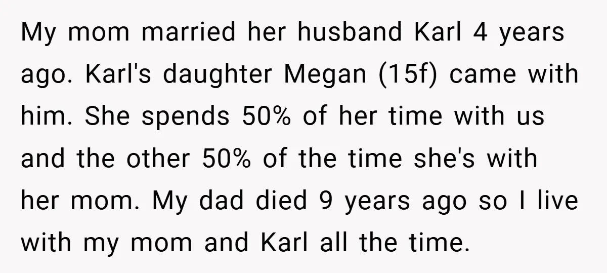 My mom married her husband Karl 4 years ago. Karl's daughter Megan (15f) came with him. She spends 50% of her time with us and the other 50% of the...