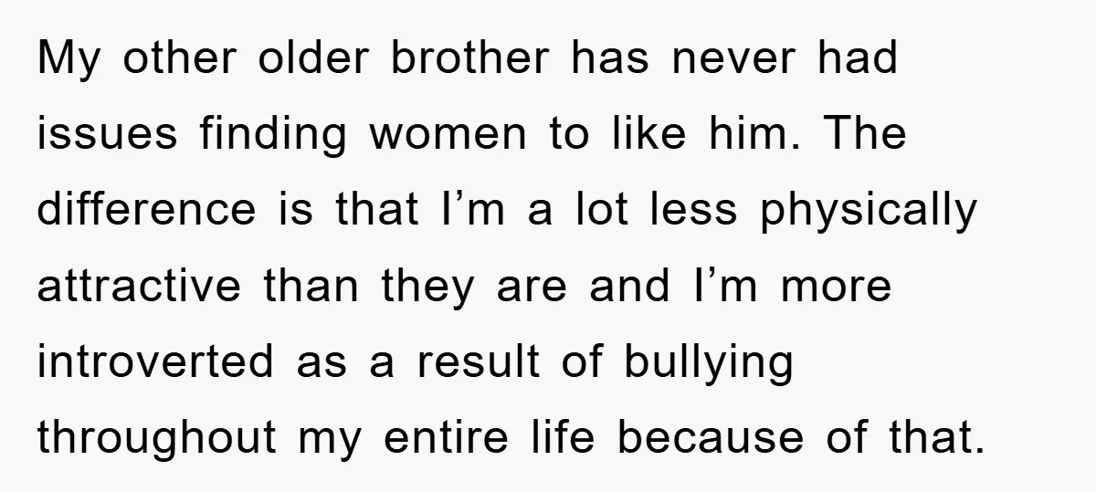 My other older brother has never had issues finding women to like him. The difference is that I’m a lot less physically attractive than they are and I’m more introverted...