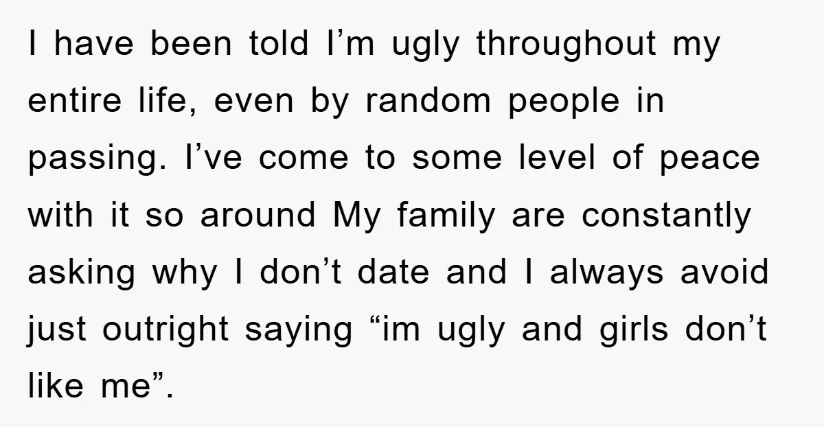 I have been told I’m ugly throughout my entire life, even by random people in passing. I’ve come to some level of peace with it so around My family are...