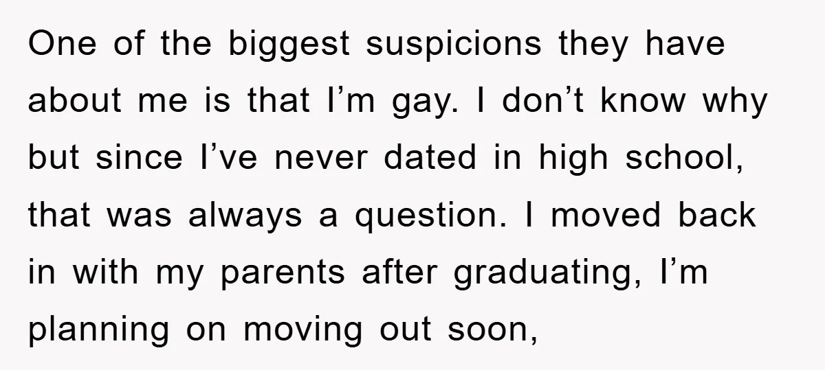 One of the biggest suspicions they have about me is that I’m gay. I don’t know why but since I’ve never dated in high school, that was always a question....