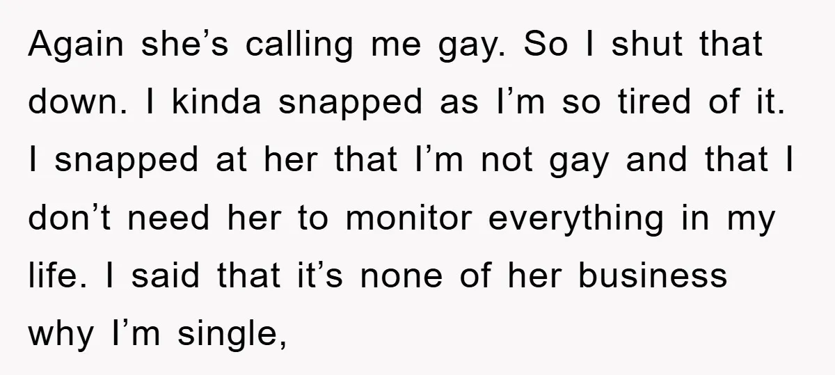 Again she’s calling me gay. So I shut that down. I kinda snapped as I’m so tired of it. I snapped at her that I’m not gay and that I...