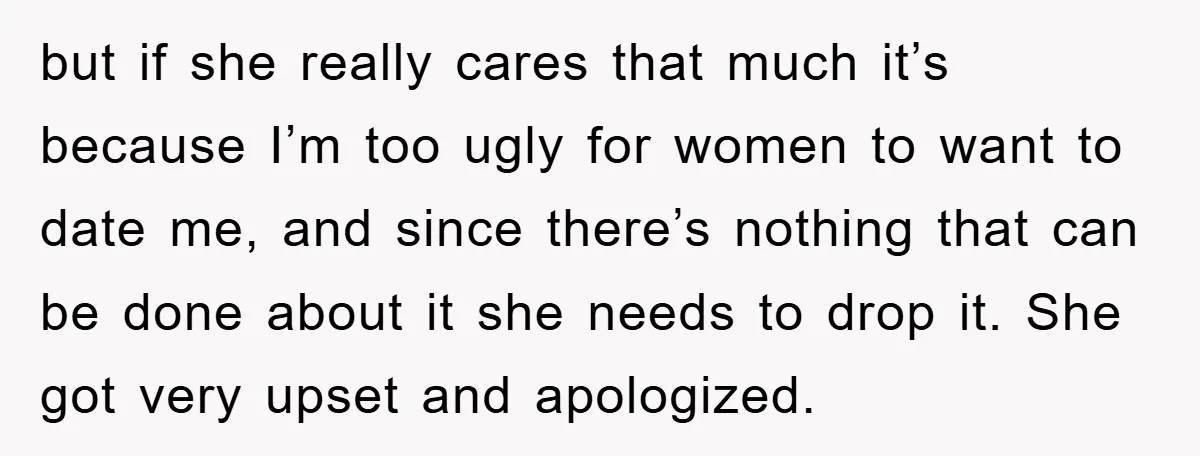 but if she really cares that much it’s because I’m too ugly for women to want to date me, and since there’s nothing that can be done about it she...