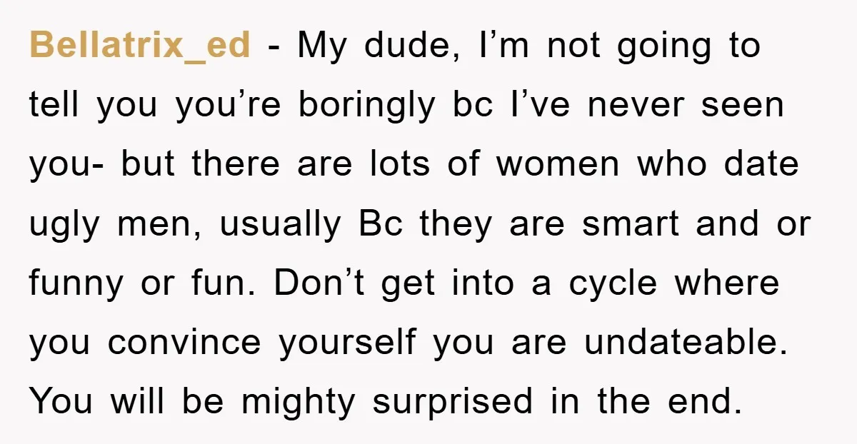 Bellatrix_ed − My dude, I’m not going to tell you you’re boringly bc I’ve never seen you- but there are lots of women who date ugly men, usually Bc they...