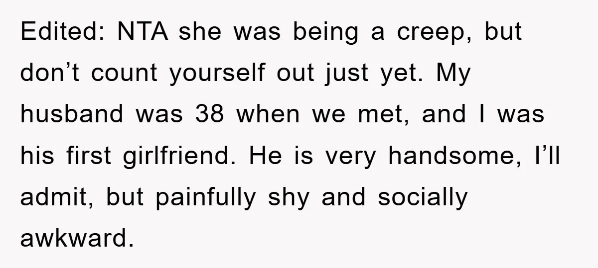 Edited: NTA she was being a creep, but don’t count yourself out just yet. My husband was 38 when we met, and I was his first girlfriend. He is very...