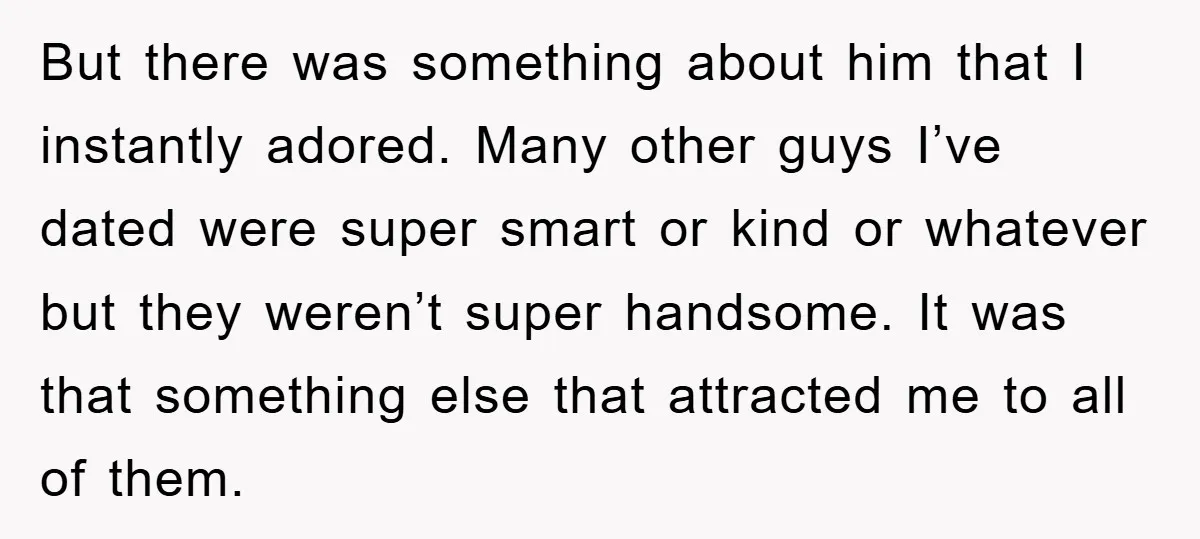 But there was something about him that I instantly adored. Many other guys I’ve dated were super smart or kind or whatever but they weren’t super handsome. It was that...