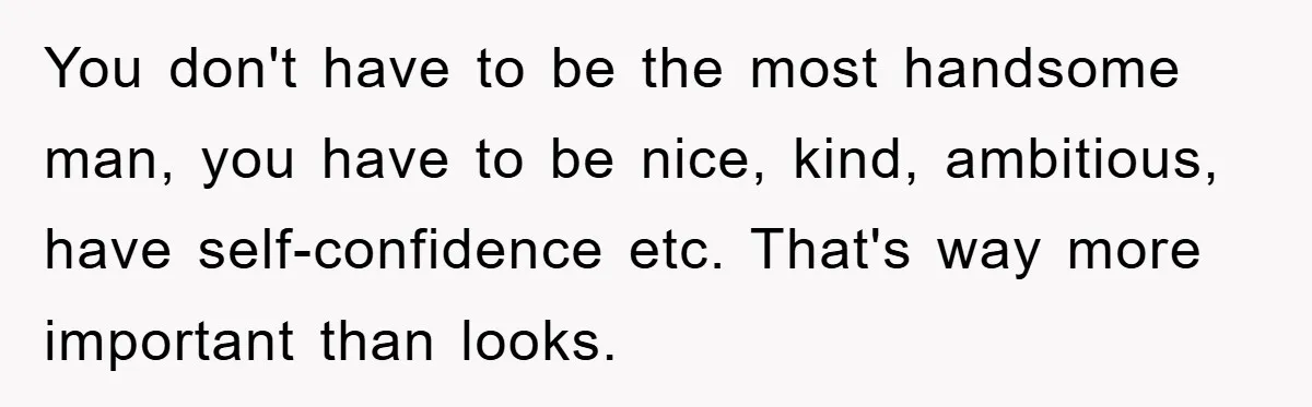 You don't have to be the most handsome man, you have to be nice, kind, ambitious, have self-confidence etc. That's way more important than looks.