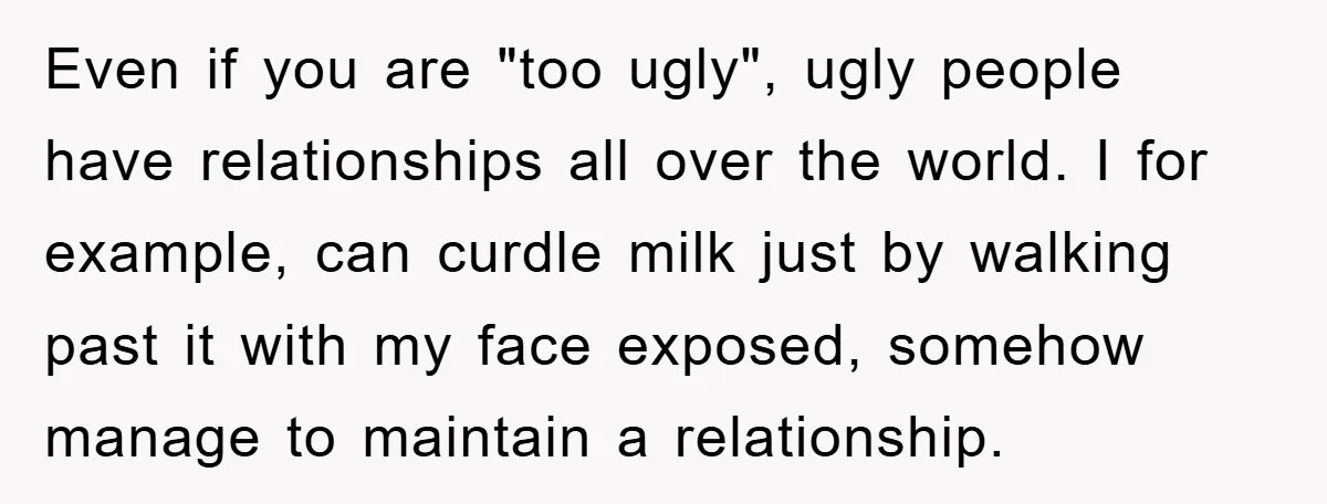 Even if you are "too ugly", ugly people have relationships all over the world. I for example, can curdle milk just by walking past it with my face exposed, somehow...