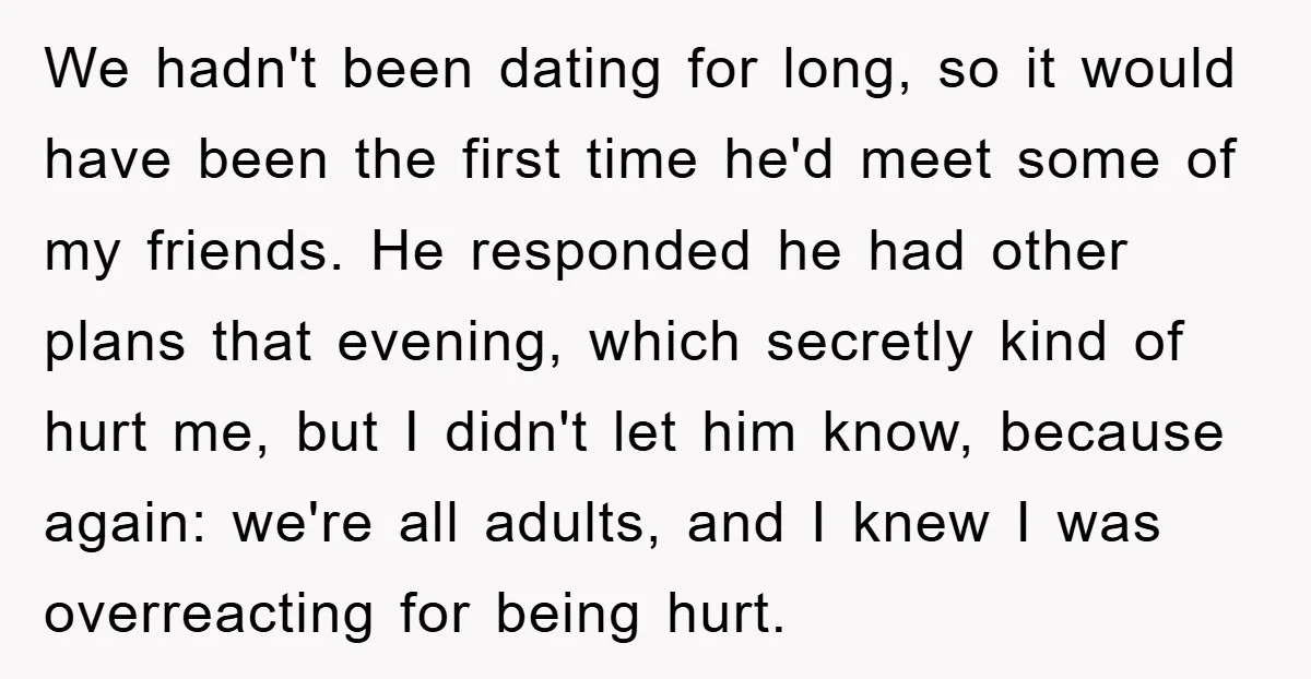 We hadn't been dating for long, so it would have been the first time he'd meet some of my friends. He responded he had other plans that evening, which secretly...