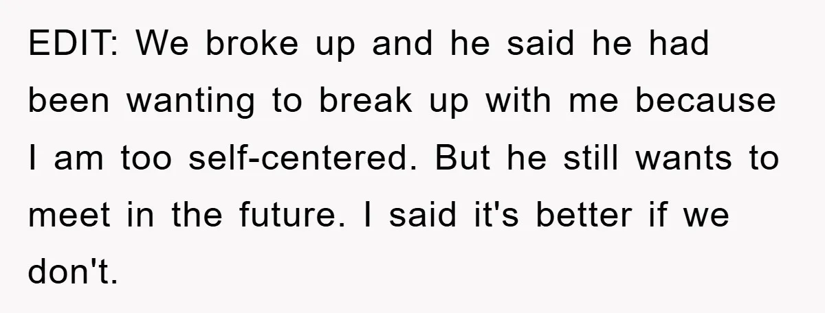 EDIT: We broke up and he said he had been wanting to break up with me because I am too self-centered. But he still wants to meet in the future....