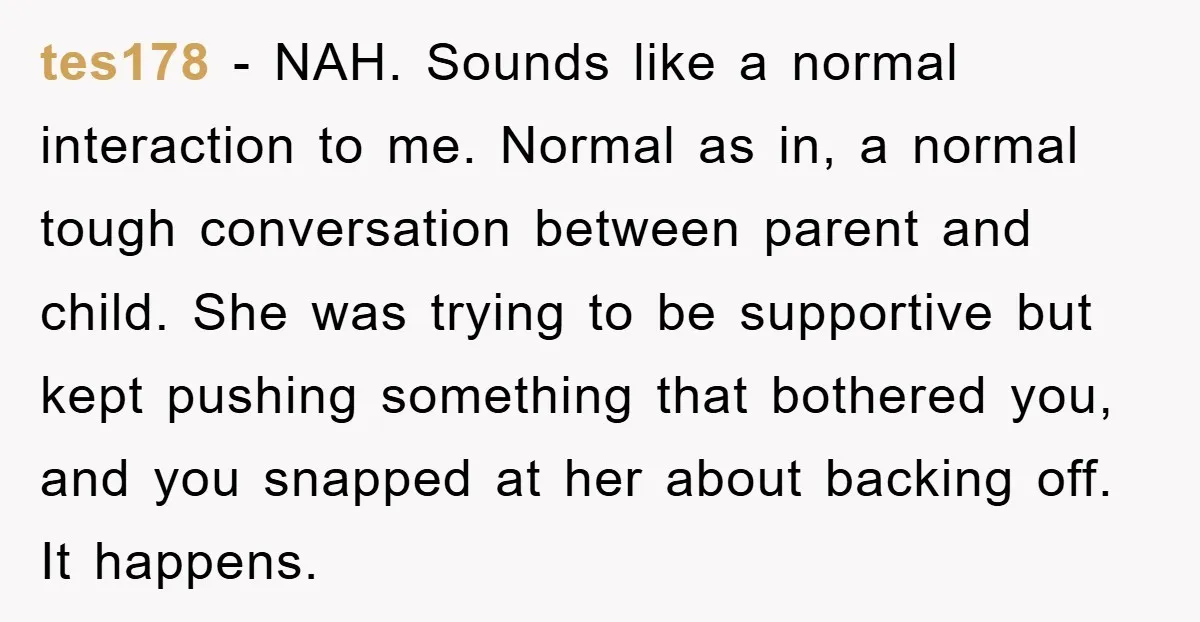 tes178 − NAH. Sounds like a normal interaction to me. Normal as in, a normal tough conversation between parent and child. She was trying to be supportive but kept pushing...