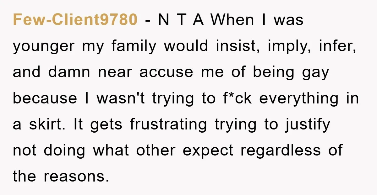 Few-Client9780 − N T A When I was younger my family would insist, imply, infer, and damn near accuse me of being gay because I wasn't trying to f*ck everything...