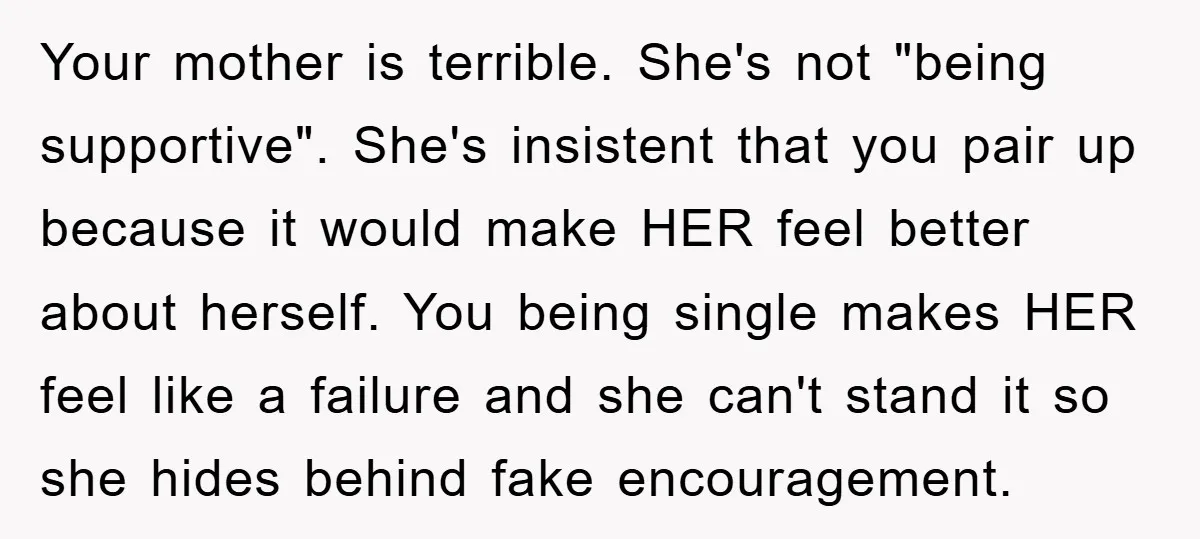 Your mother is terrible. She's not "being supportive". She's insistent that you pair up because it would make HER feel better about herself. You being single makes HER feel like...