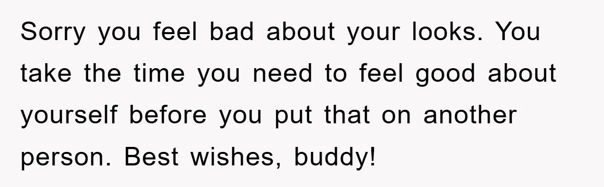 Sorry you feel bad about your looks. You take the time you need to feel good about yourself before you put that on another person. Best wishes, buddy!