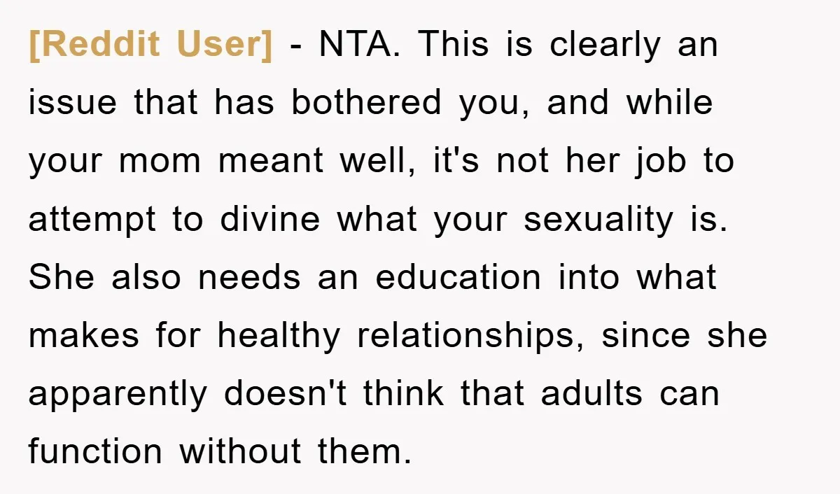 [Reddit User] − NTA. This is clearly an issue that has bothered you, and while your mom meant well, it's not her job to attempt to divine what your sexuality...
