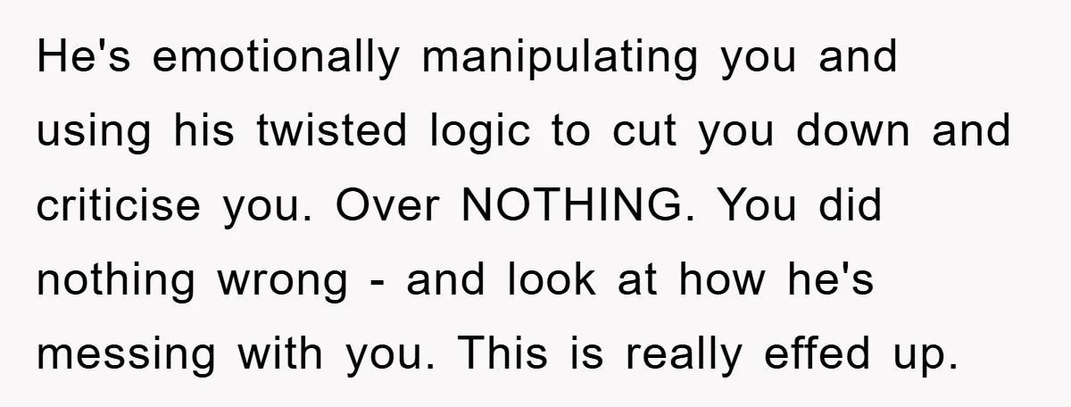 He's emotionally manipulating you and using his twisted logic to cut you down and criticise you. Over NOTHING. You did nothing wrong - and look at how he's messing with...