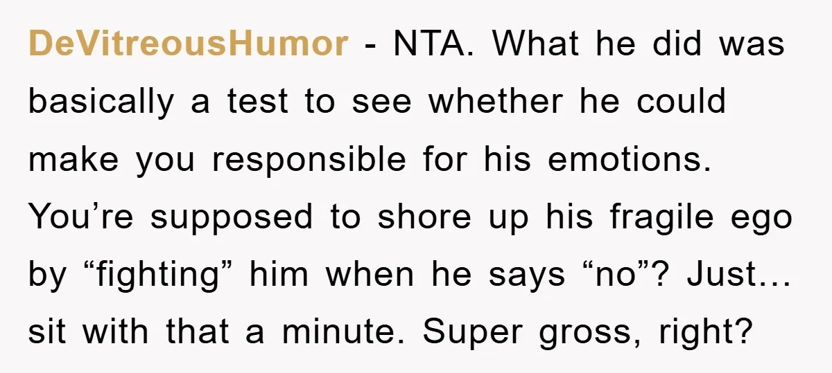 DeVitreousHumor − NTA. What he did was basically a test to see whether he could make you responsible for his emotions. You’re supposed to shore up his fragile ego by...