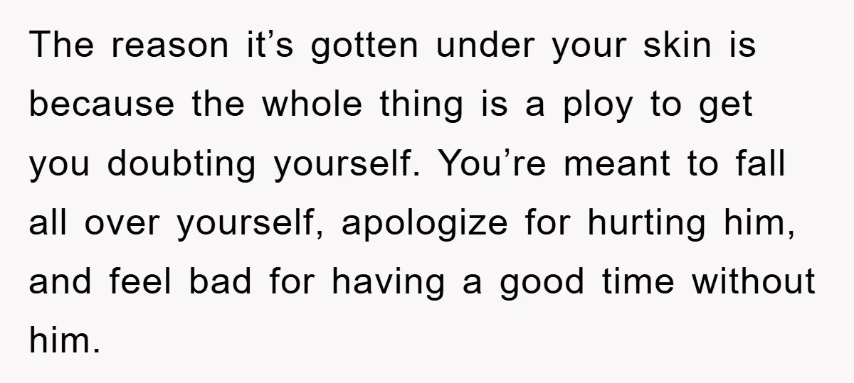 The reason it’s gotten under your skin is because the whole thing is a ploy to get you doubting yourself. You’re meant to fall all over yourself, apologize for hurting...