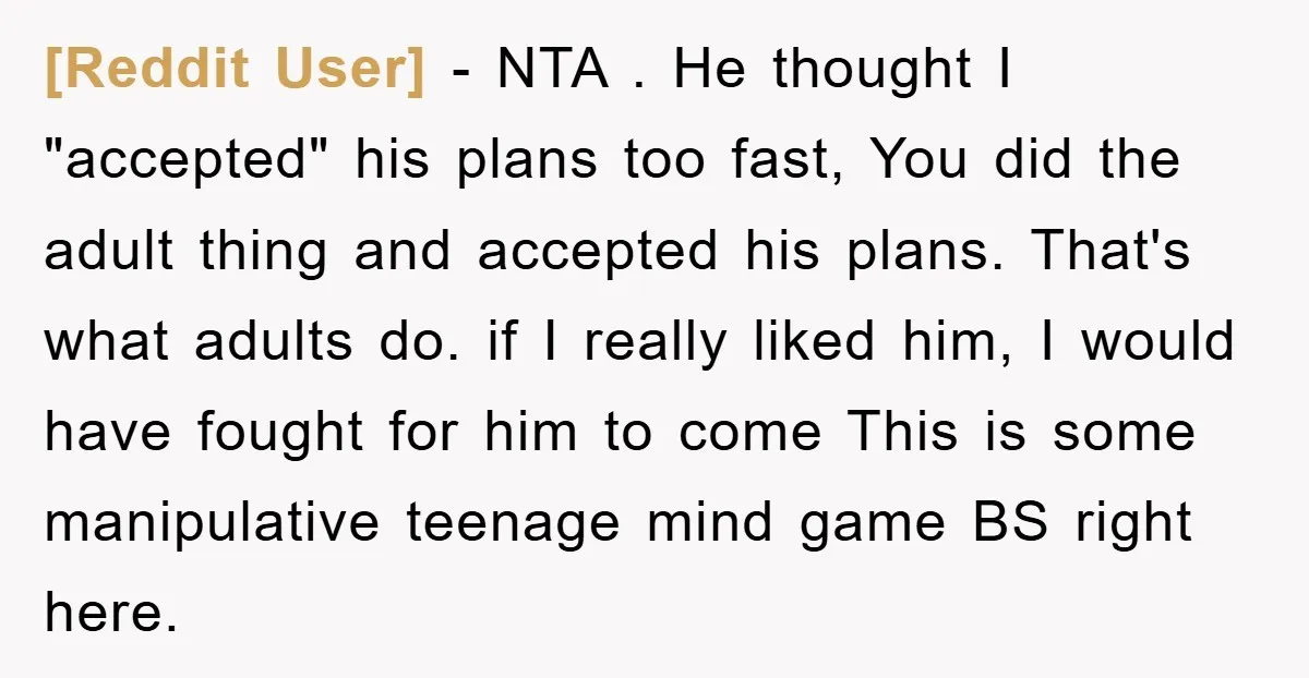 [Reddit User] − NTA . He thought I "accepted" his plans too fast, You did the adult thing and accepted his plans. That's what adults do. if I really liked...