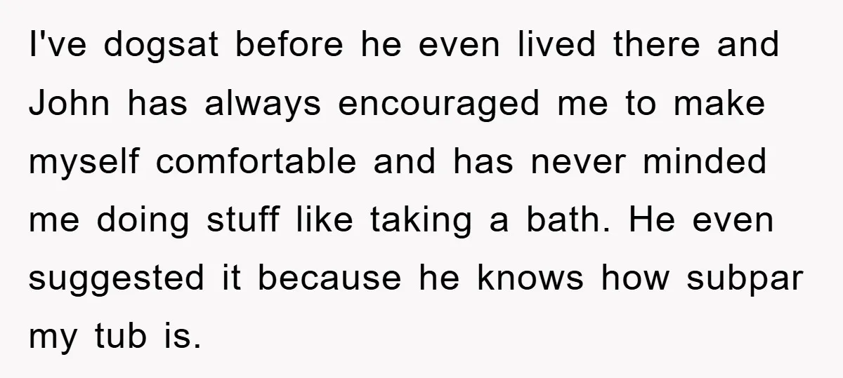 I've dogsat before he even lived there and John has always encouraged me to make myself comfortable and has never minded me doing stuff like taking a bath. He even...