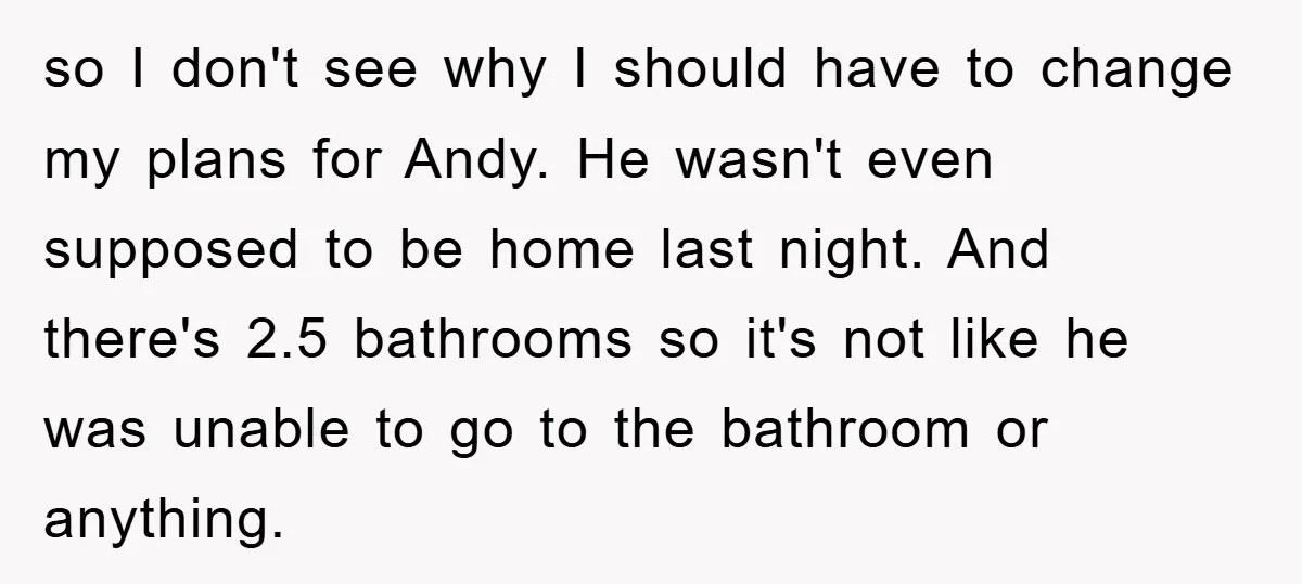so I don't see why I should have to change my plans for Andy. He wasn't even supposed to be home last night. And there's 2.5 bathrooms so it's not...