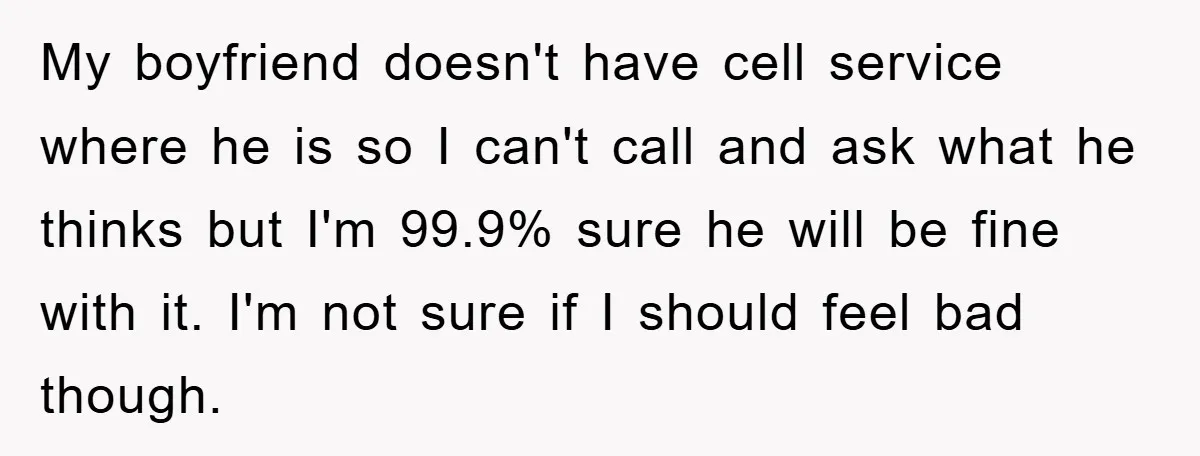 My boyfriend doesn't have cell service where he is so I can't call and ask what he thinks but I'm 99.9% sure he will be fine with it. I'm not...