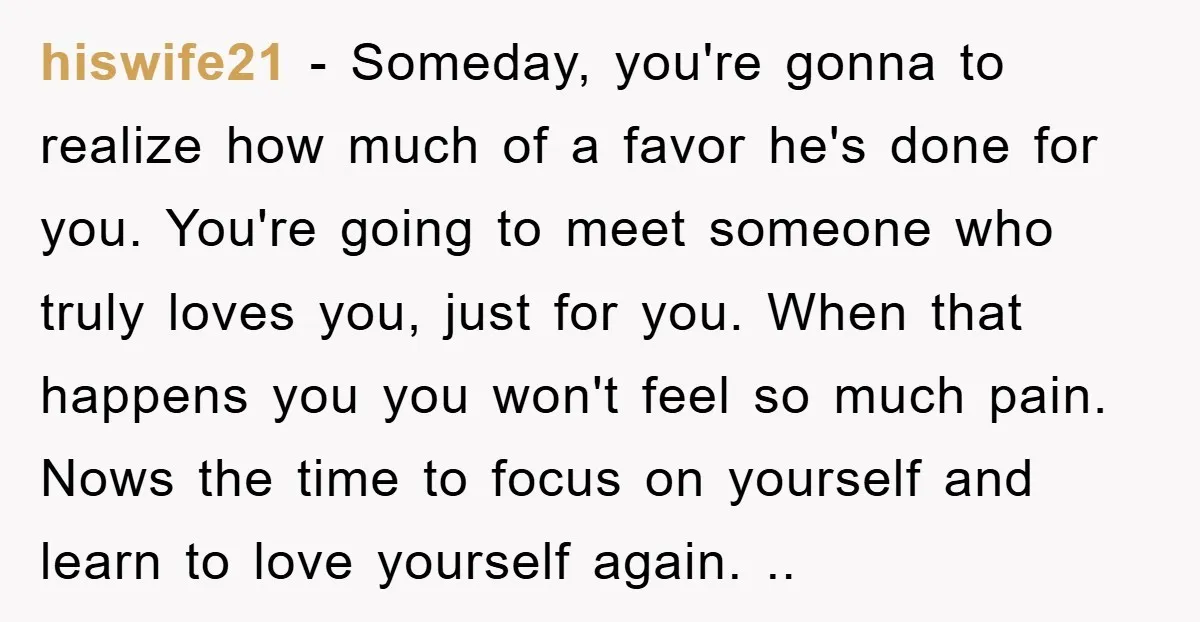 hiswife21 - Someday, you're gonna to realize how much of a favor he's done for you. You're going to meet someone who truly loves you, just for you. When that...