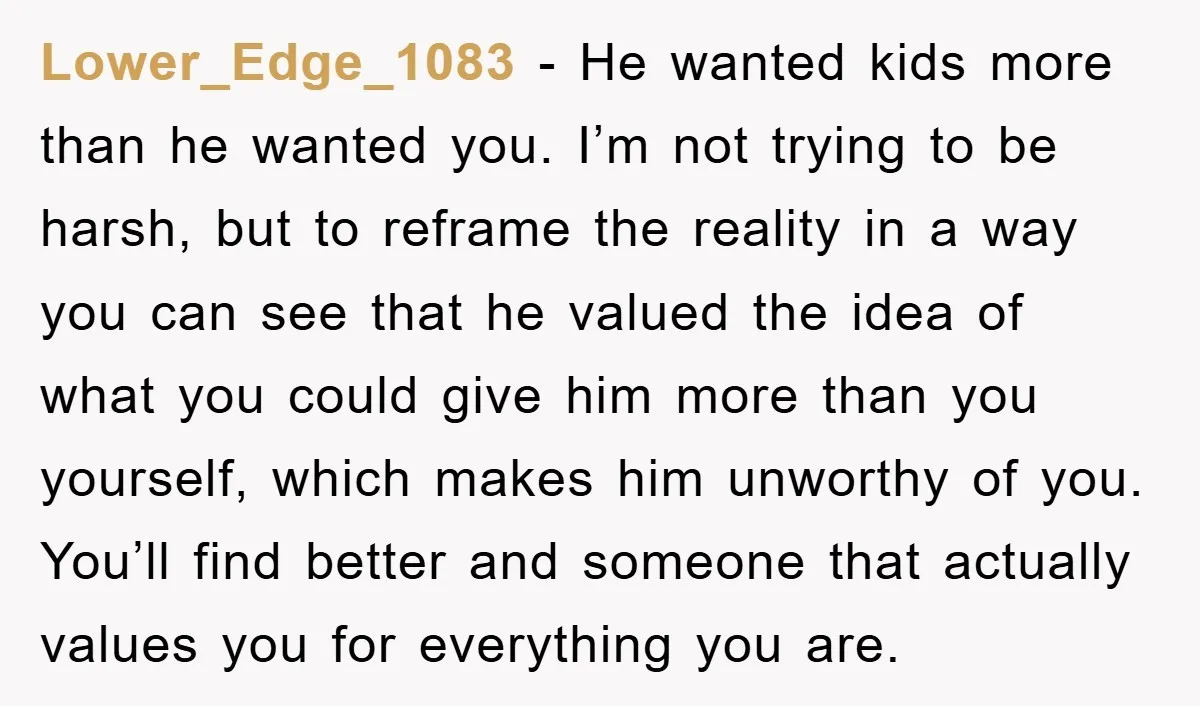 Lower_Edge_1083 - He wanted kids more than he wanted you. I’m not trying to be harsh, but to reframe the reality in a way you can see that he valued...