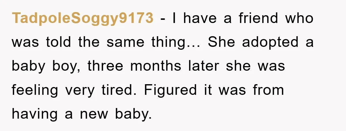 TadpoleSoggy9173 - I have a friend who was told the same thing… She adopted a baby boy, three months later she was feeling very tired. Figured it was from having...