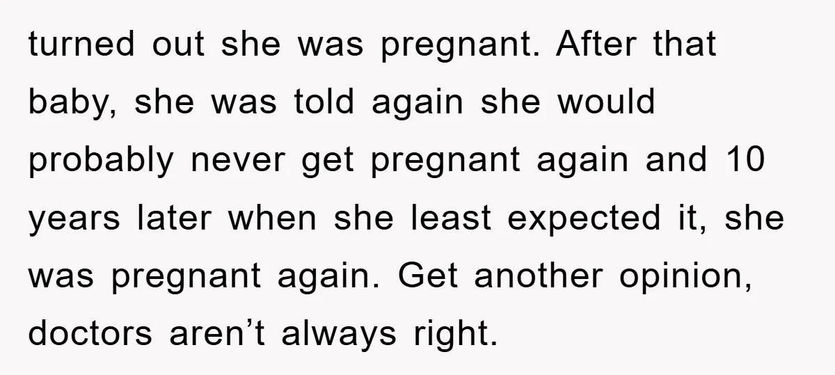 turned out she was pregnant. After that baby, she was told again she would probably never get pregnant again and 10 years later when she least expected it, she was...