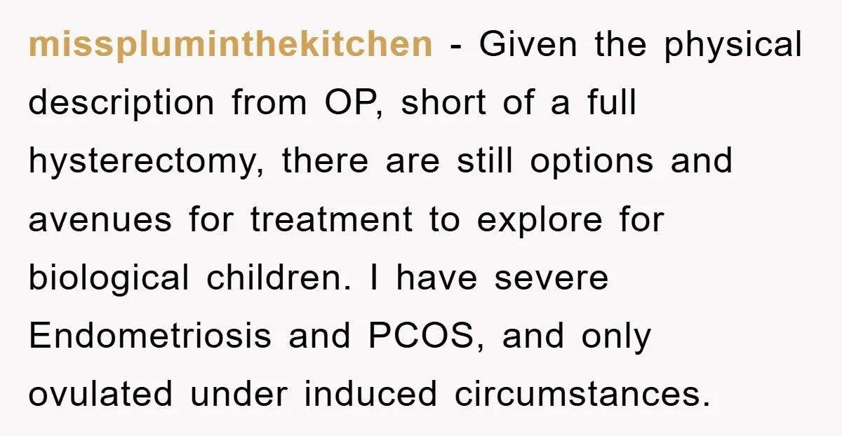 misspluminthekitchen - Given the physical description from OP, short of a full hysterectomy, there are still options and avenues for treatment to explore for biological children. I have severe Endometriosis...