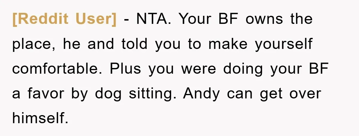 [Reddit User] − NTA. Your BF owns the place, he and told you to make yourself comfortable. Plus you were doing your BF a favor by dog sitting. Andy can...
