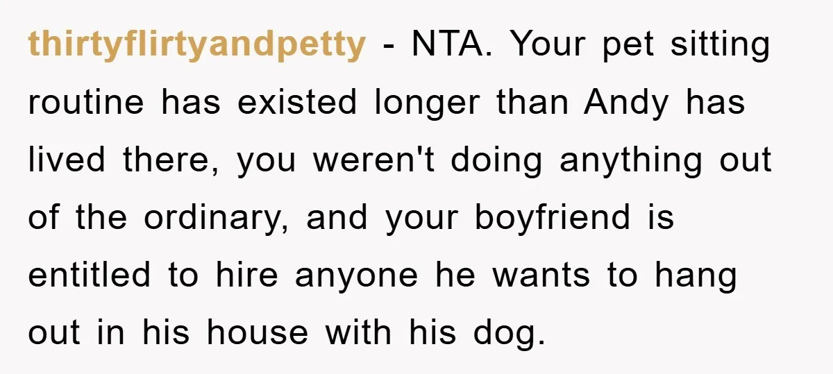 thirtyflirtyandpetty − NTA. Your pet sitting routine has existed longer than Andy has lived there, you weren't doing anything out of the ordinary, and your boyfriend is entitled to hire...