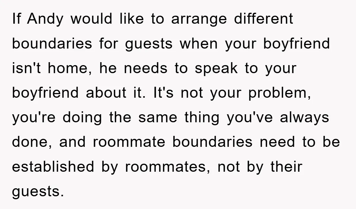 If Andy would like to arrange different boundaries for guests when your boyfriend isn't home, he needs to speak to your boyfriend about it. It's not your problem, you're doing...