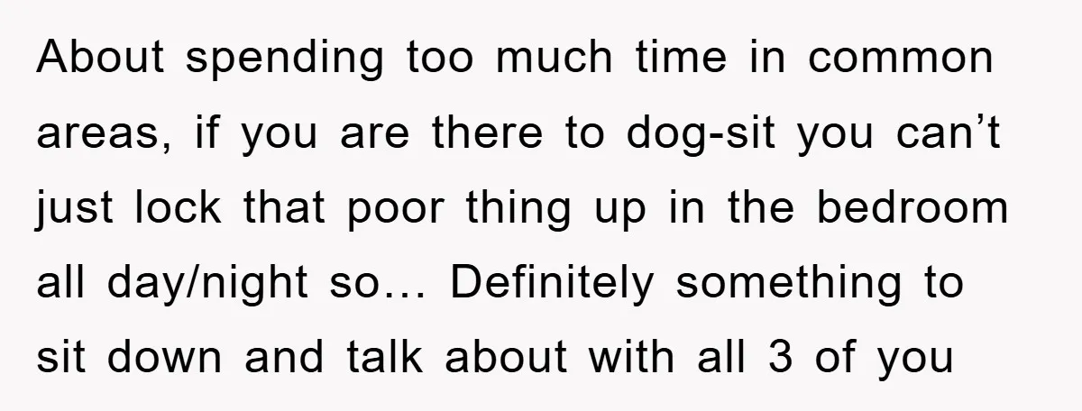 About spending too much time in common areas, if you are there to dog-sit you can’t just lock that poor thing up in the bedroom all day/night so… Definitely something...