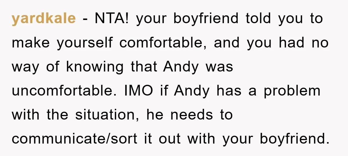 yardkale − NTA! your boyfriend told you to make yourself comfortable, and you had no way of knowing that Andy was uncomfortable. IMO if Andy has a problem with the...