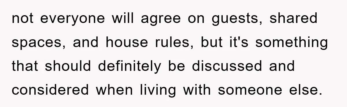 not everyone will agree on guests, shared spaces, and house rules, but it's something that should definitely be discussed and considered when living with someone else.
