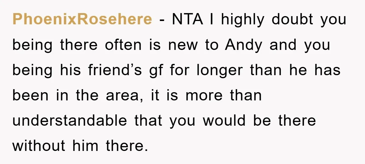 PhoenixRosehere − NTA I highly doubt you being there often is new to Andy and you being his friend’s gf for longer than he has been in the area, it...