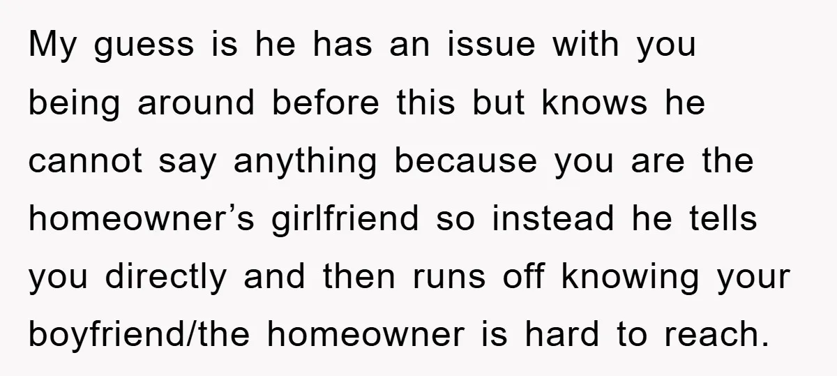 My guess is he has an issue with you being around before this but knows he cannot say anything because you are the homeowner’s girlfriend so instead he tells you...