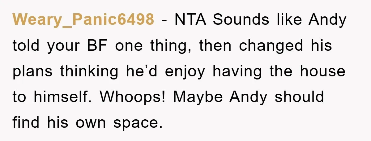 Weary_Panic6498 − NTA Sounds like Andy told your BF one thing, then changed his plans thinking he’d enjoy having the house to himself. Whoops! Maybe Andy should find his own...