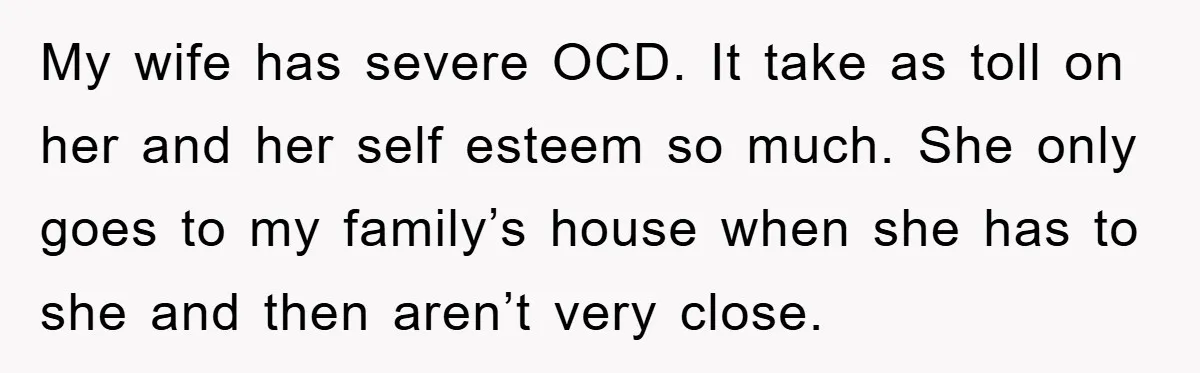 My wife has severe OCD. It take as toll on her and her self esteem so much. She only goes to my family’s house when she has to she and...