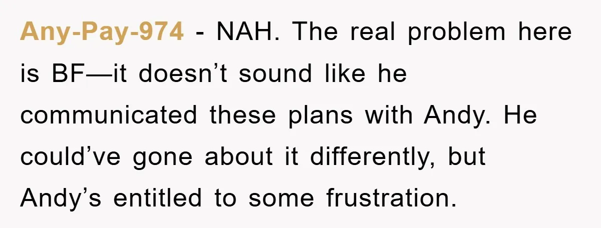 Any-Pay-974 − NAH. The real problem here is BF—it doesn’t sound like he communicated these plans with Andy. He could’ve gone about it differently, but Andy’s entitled to some frustration.