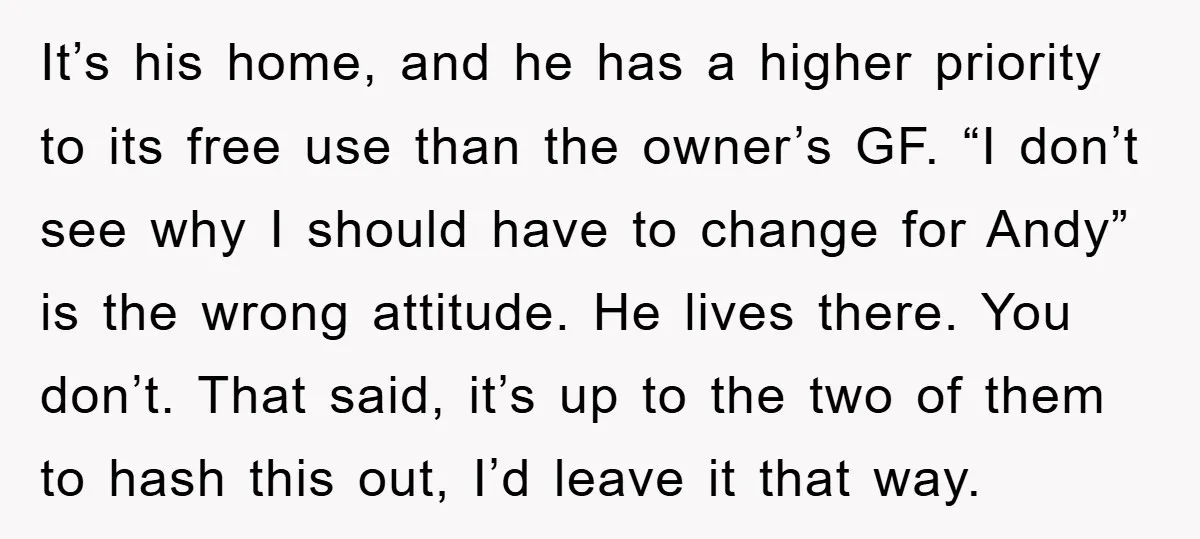 It’s his home, and he has a higher priority to its free use than the owner’s GF. “I don’t see why I should have to change for Andy” is the...