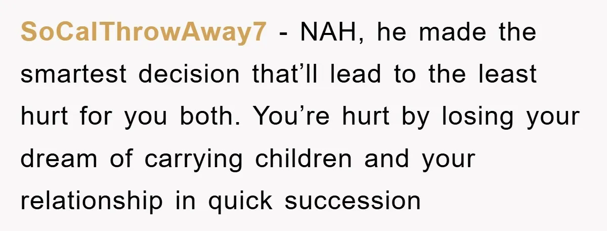 SoCalThrowAway7 - NAH, he made the smartest decision that’ll lead to the least hurt for you both. You’re hurt by losing your dream of carrying children and your relationship in...