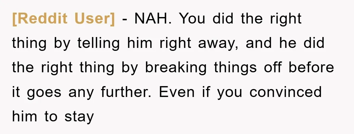 [Reddit User] - NAH. You did the right thing by telling him right away, and he did the right thing by breaking things off before it goes any further. Even...