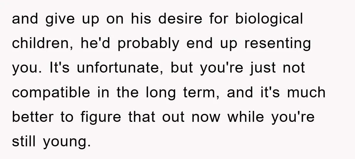 and give up on his desire for biological children, he'd probably end up resenting you. It's unfortunate, but you're just not compatible in the long term, and it's much better...