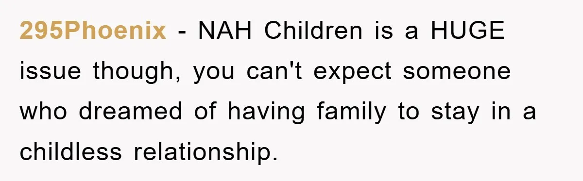 295Phoenix - NAH Children is a HUGE issue though, you can't expect someone who dreamed of having family to stay in a childless relationship.