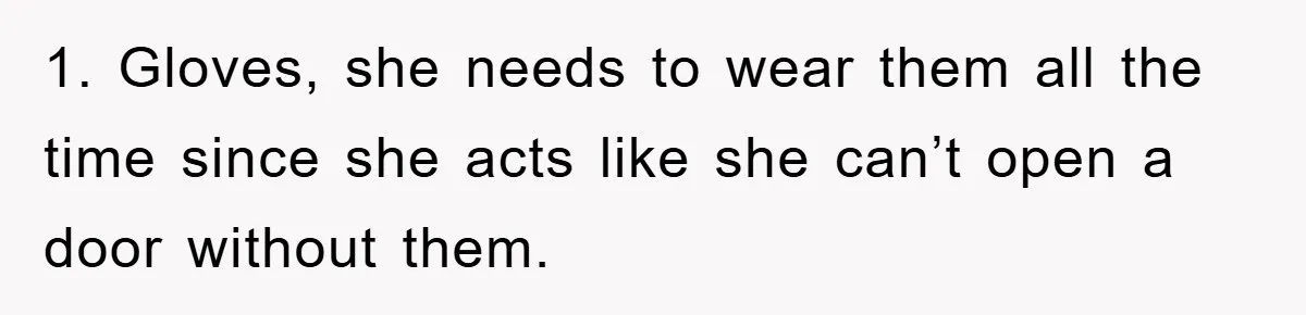 1. Gloves, she needs to wear them all the time since she acts like she can’t open a door without them.