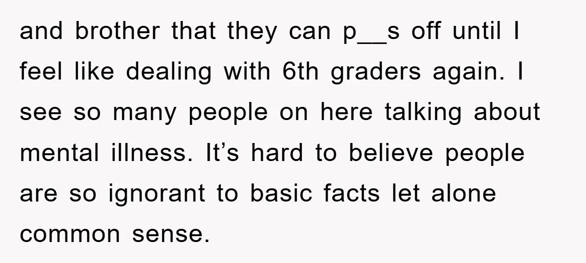 and brother that they can p__s off until I feel like dealing with 6th graders again. I see so many people on here talking about mental illness. It’s hard to...